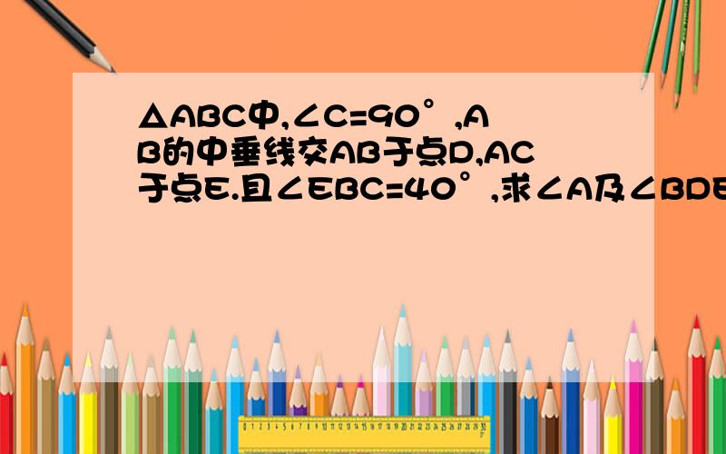 △ABC中,∠C=90°,AB的中垂线交AB于点D,AC于点E.且∠EBC=40°,求∠A及∠BDE的度数