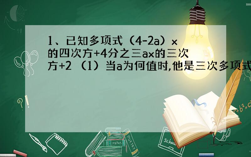 1、已知多项式（4-2a）x的四次方+4分之三ax的三次方+2 （1）当a为何值时,他是三次多项式?（2）在（1）