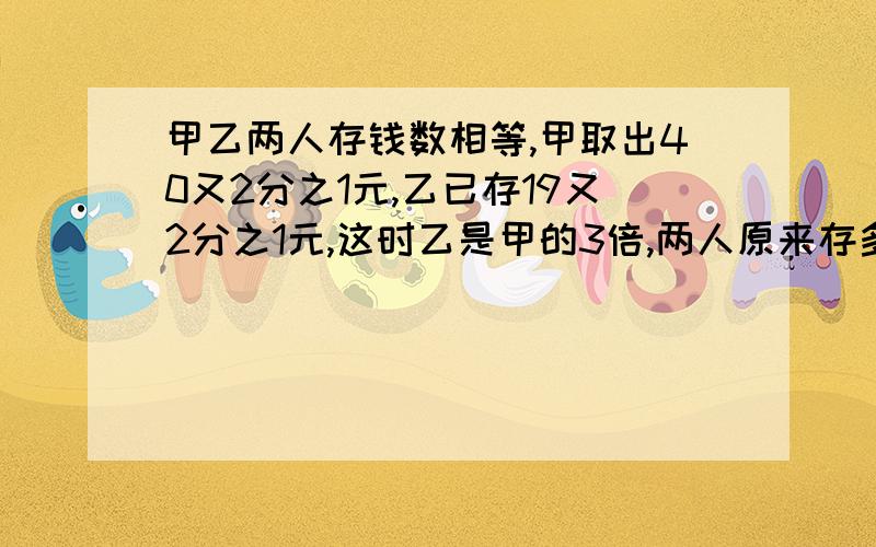 甲乙两人存钱数相等,甲取出40又2分之1元,乙已存19又2分之1元,这时乙是甲的3倍,两人原来存多少?