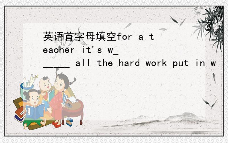 英语首字母填空for a teacher it's w______ all the hard work put in w