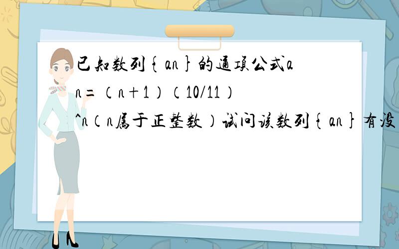 已知数列{an}的通项公式an=（n+1）（10/11）^n（n属于正整数）试问该数列{an}有没有最大