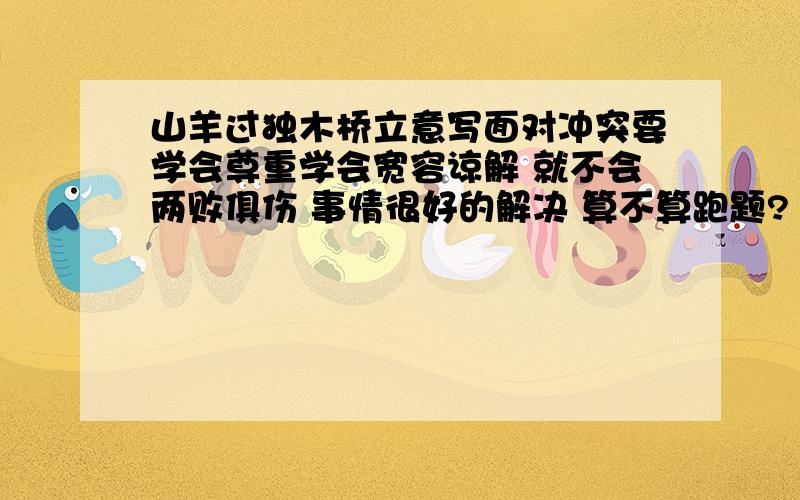 山羊过独木桥立意写面对冲突要学会尊重学会宽容谅解 就不会两败俱伤 事情很好的解决 算不算跑题?