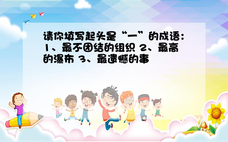 请你填写起头是“一”的成语：1、最不团结的组织 2、最高的瀑布 3、最遗憾的事