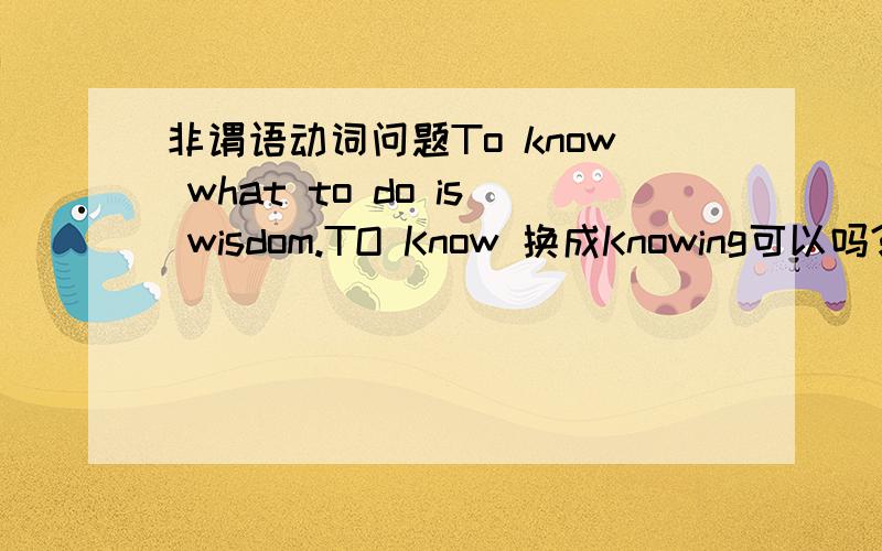 非谓语动词问题To know what to do is wisdom.TO Know 换成Knowing可以吗?两者之