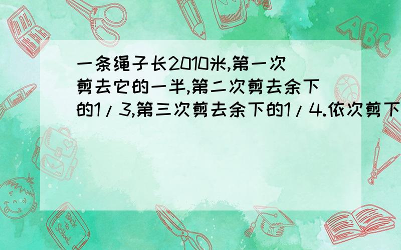 一条绳子长2010米,第一次剪去它的一半,第二次剪去余下的1/3,第三次剪去余下的1/4.依次剪下去,一直剪去余下的1/