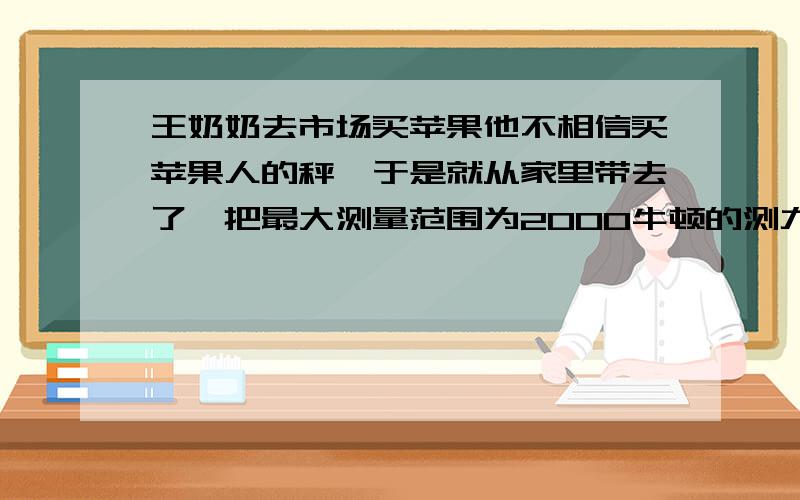 王奶奶去市场买苹果他不相信买苹果人的秤,于是就从家里带去了一把最大测量范围为2000牛顿的测力气,他选好苹果后,卖苹果的