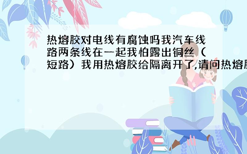 热熔胶对电线有腐蚀吗我汽车线路两条线在一起我怕露出铜丝（短路）我用热熔胶给隔离开了,请问热熔胶长时间对电线会有腐蚀吗