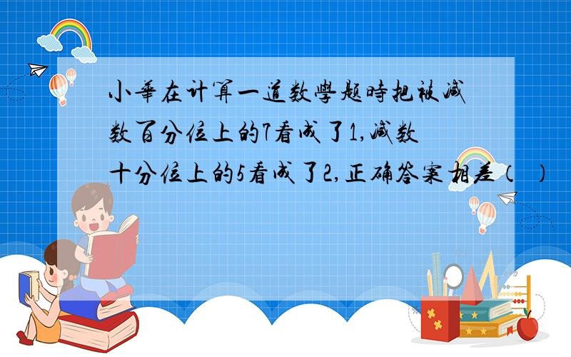 小华在计算一道数学题时把被减数百分位上的7看成了1,减数十分位上的5看成了2,正确答案相差（ ）