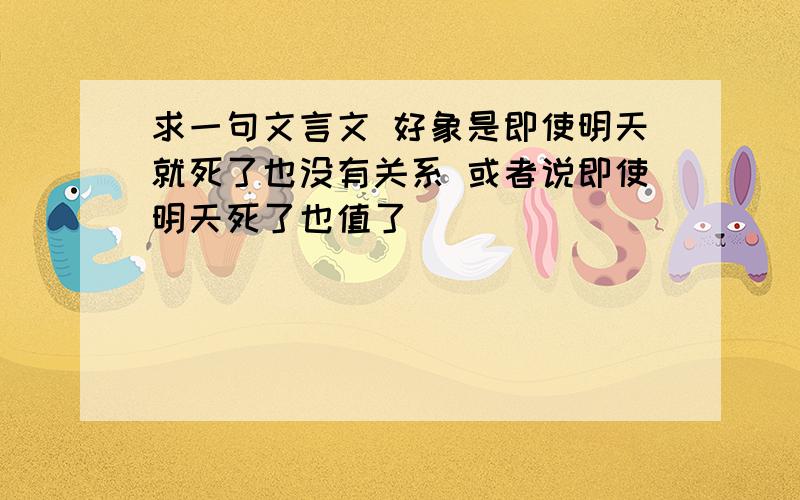 求一句文言文 好象是即使明天就死了也没有关系 或者说即使明天死了也值了