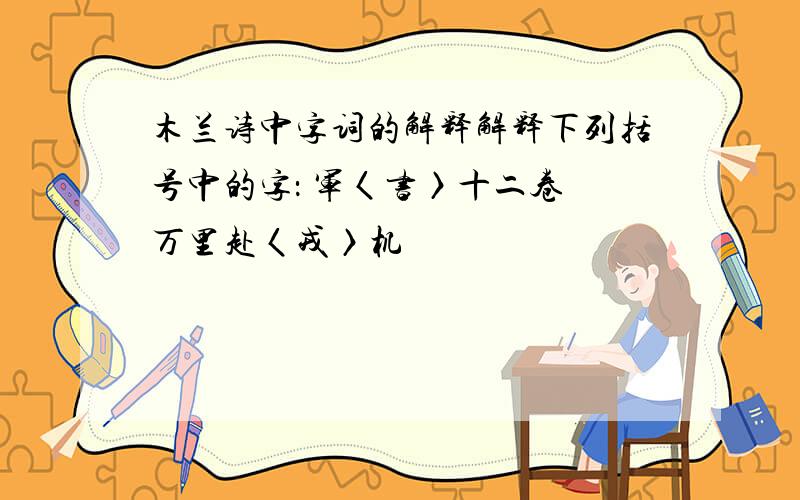 木兰诗中字词的解释解释下列括号中的字： 军〈书〉十二卷 万里赴〈戎〉机