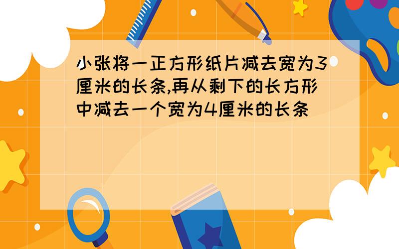 小张将一正方形纸片减去宽为3厘米的长条,再从剩下的长方形中减去一个宽为4厘米的长条