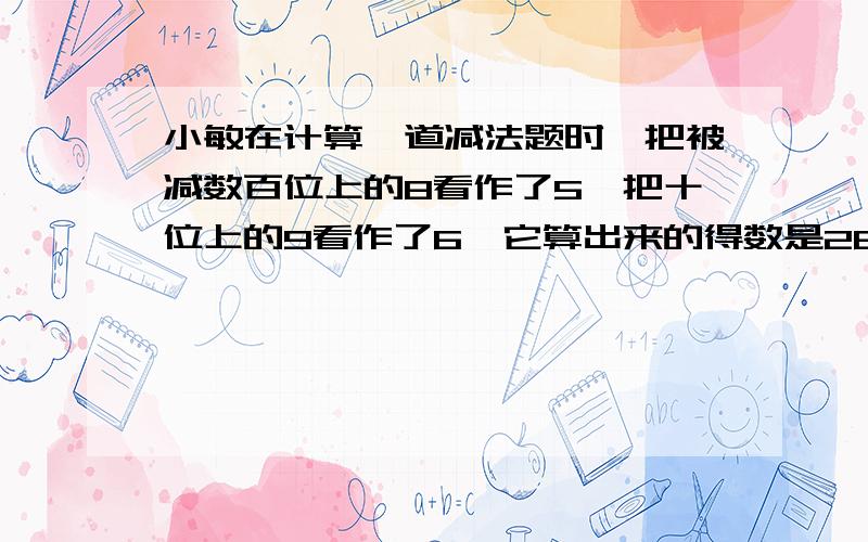 小敏在计算一道减法题时,把被减数百位上的8看作了5,把十位上的9看作了6,它算出来的得数是264,正确的得数是多少?