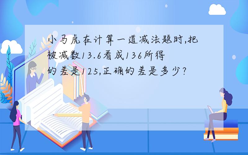 小马虎在计算一道减法题时,把被减数13.6看成136所得的差是125,正确的差是多少?