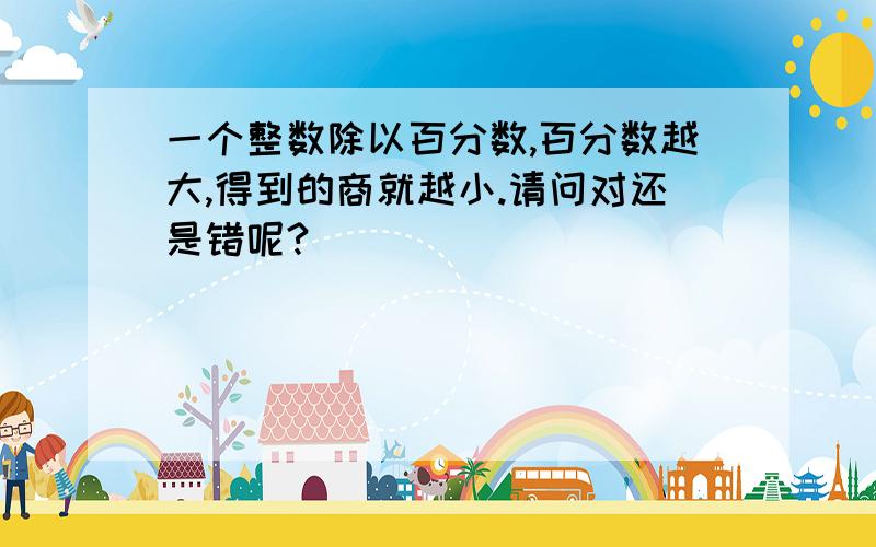 一个整数除以百分数,百分数越大,得到的商就越小.请问对还是错呢?