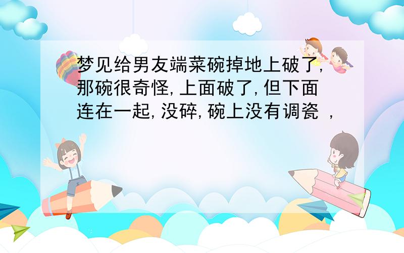 梦见给男友端菜碗掉地上破了,那碗很奇怪,上面破了,但下面连在一起,没碎,碗上没有调瓷 ,