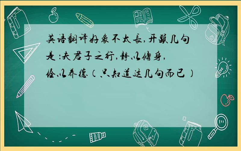 英语翻译好象不太长,开头几句是 ：夫君子之行,静以修身,俭以养德（只知道这几句而已）