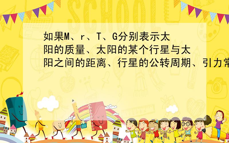 如果M、r、T、G分别表示太阳的质量、太阳的某个行星与太阳之间的距离、行星的公转周期、引力常量,