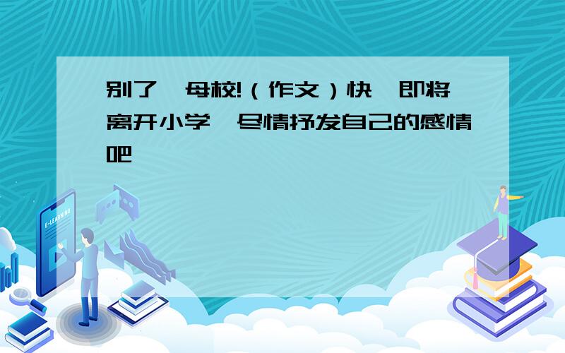 别了,母校!（作文）快,即将离开小学,尽情抒发自己的感情吧