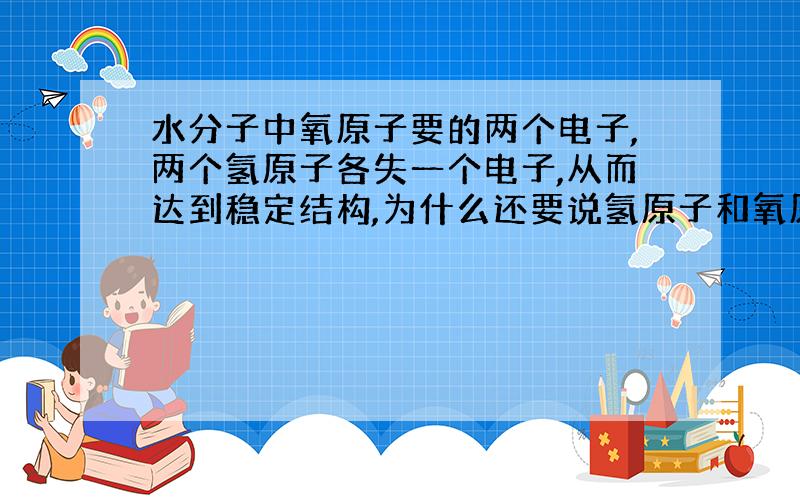 水分子中氧原子要的两个电子,两个氢原子各失一个电子,从而达到稳定结构,为什么还要说氢原子和氧原子要形成共用电子对呢,两者