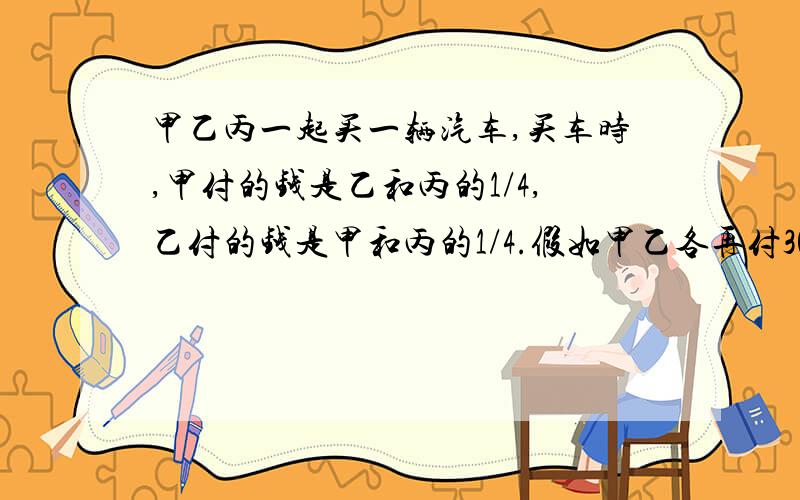 甲乙丙一起买一辆汽车,买车时,甲付的钱是乙和丙的1/4,乙付的钱是甲和丙的1/4.假如甲乙各再付30000元,