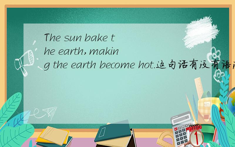 The sun bake the earth,making the earth become hot.这句话有没有语法错