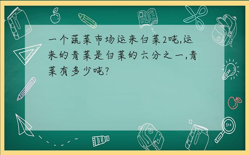 一个蔬菜市场运来白菜2吨,运来的青菜是白菜的六分之一,青菜有多少吨?