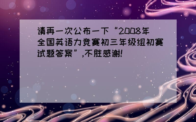 请再一次公布一下“2008年全国英语力竞赛初三年级组初赛试题答案”,不胜感谢!