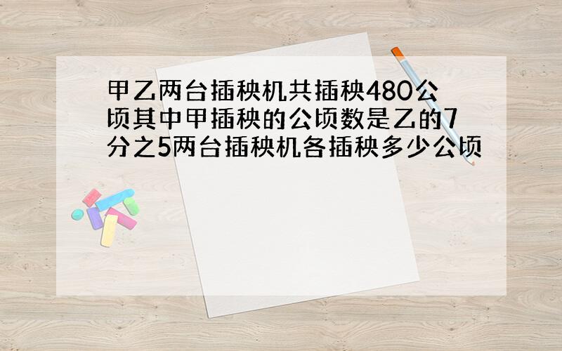 甲乙两台插秧机共插秧480公顷其中甲插秧的公顷数是乙的7分之5两台插秧机各插秧多少公顷