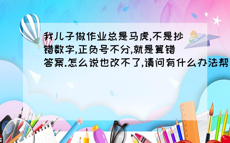 我儿子做作业总是马虎,不是抄错数字,正负号不分,就是算错答案.怎么说也改不了,请问有什么办法帮他改正?