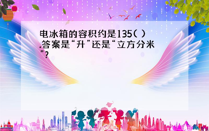 电冰箱的容积约是135( ).答案是“升”还是“立方分米”?