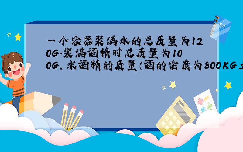 一个容器装满水的总质量为120G.装满酒精时总质量为100G,求酒精的质量（酒的密度为800KG立方米）过程,急