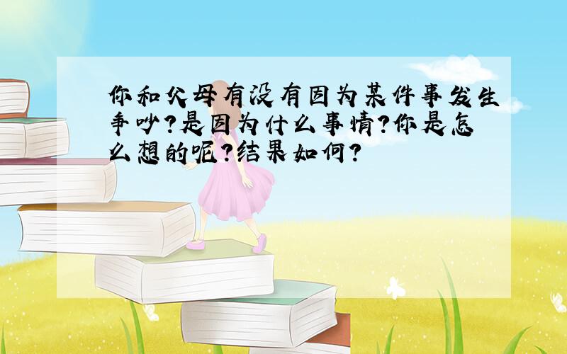 你和父母有没有因为某件事发生争吵?是因为什么事情?你是怎么想的呢?结果如何?