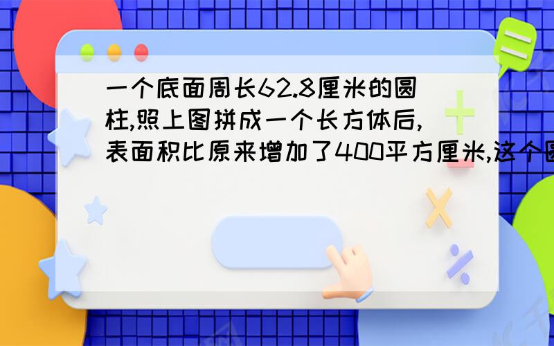 一个底面周长62.8厘米的圆柱,照上图拼成一个长方体后,表面积比原来增加了400平方厘米,这个圆柱的体积