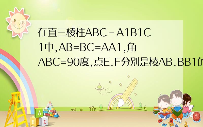 在直三棱柱ABC-A1B1C1中,AB=BC=AA1,角ABC=90度,点E.F分别是棱AB.BB1的中点,则直线EF和