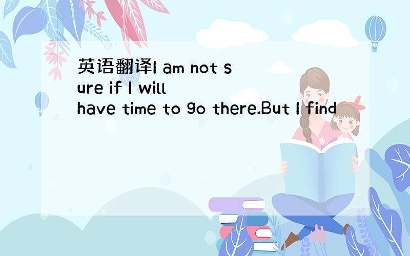 英语翻译I am not sure if I will have time to go there.But I find