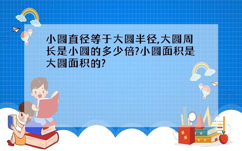 小圆直径等于大圆半径,大圆周长是小圆的多少倍?小圆面积是大圆面积的?