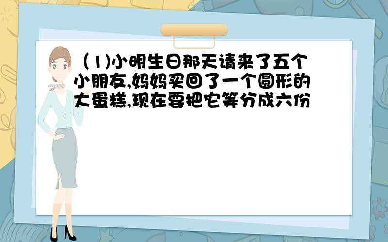 （1)小明生日那天请来了五个小朋友,妈妈买回了一个圆形的大蛋糕,现在要把它等分成六份