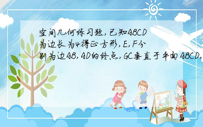 空间几何练习题,已知ABCD为边长为4得正方形,E,F分别为边AB,AD的终点,GC垂直于平面ABCD,GC=2,求点B