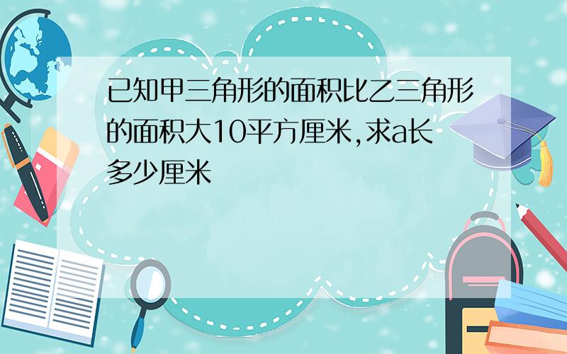 已知甲三角形的面积比乙三角形的面积大10平方厘米,求a长多少厘米