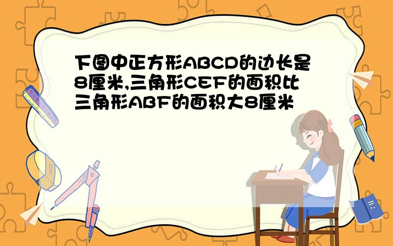 下图中正方形ABCD的边长是8厘米,三角形CEF的面积比三角形ABF的面积大8厘米