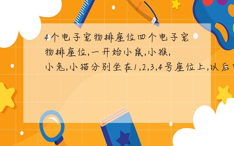 4个电子宠物排座位四个电子宠物排座位,一开始小鼠,小猴,小兔,小猫分别坐在1,2,3,4号座位上,以后它们不停地变换位置