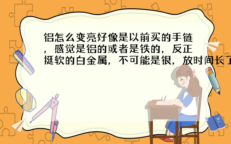 铝怎么变亮好像是以前买的手链，感觉是铝的或者是铁的，反正挺软的白金属，不可能是银，放时间长了就变灰还不亮，怎么能恢复原来