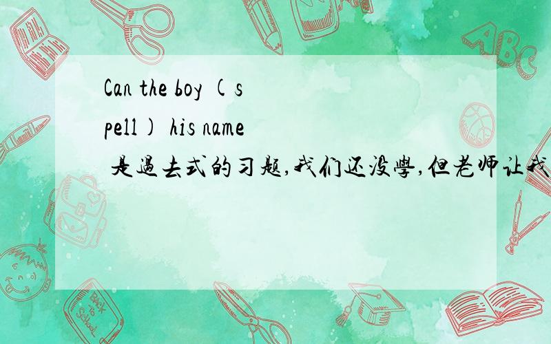 Can the boy (spell) his name 是过去式的习题,我们还没学,但老师让我们做,最好有讲解