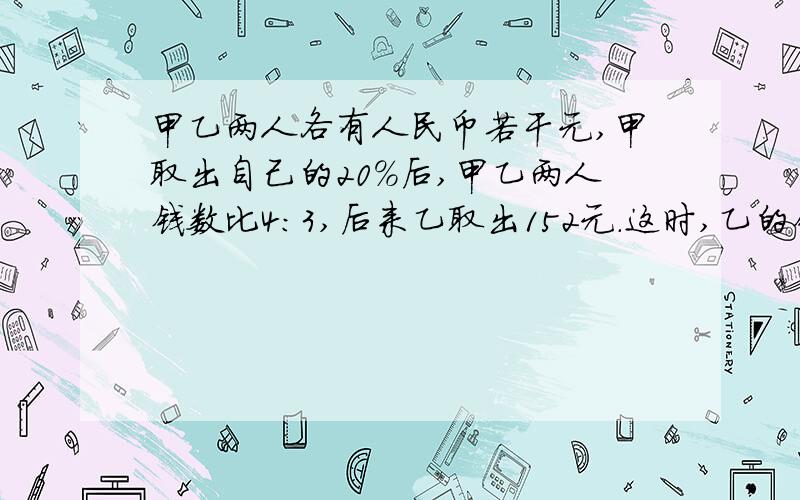 甲乙两人各有人民币若干元,甲取出自己的20%后,甲乙两人钱数比4：3,后来乙取出152元.这时,乙的钱数占