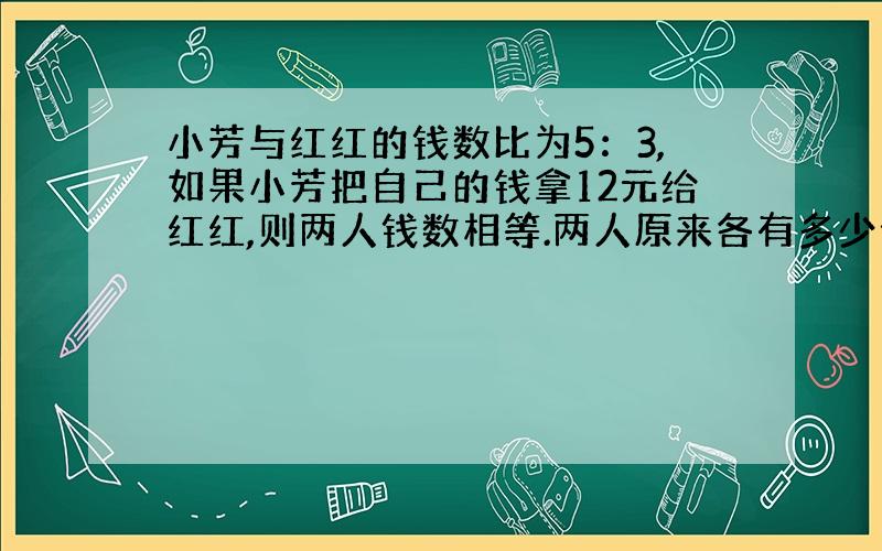 小芳与红红的钱数比为5：3,如果小芳把自己的钱拿12元给红红,则两人钱数相等.两人原来各有多少元?