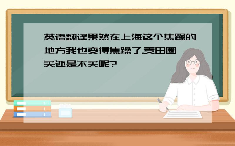 英语翻译果然在上海这个焦躁的地方我也变得焦躁了.麦田圈,买还是不买呢?