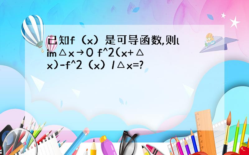 已知f（x）是可导函数,则lim△x→0 f^2(x+△x)-f^2（x）/△x=?