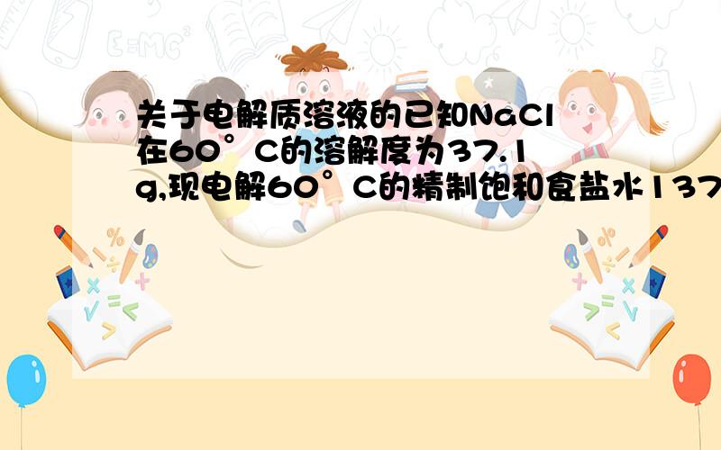 关于电解质溶液的已知NaCl在60°C的溶解度为37.1g,现电解60°C的精制饱和食盐水1371g,经分析,电解后溶液