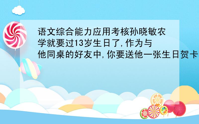 语文综合能力应用考核孙晓敏农学就要过13岁生日了,作为与他同桌的好友中,你要送他一张生日贺卡表示祝贺.（1）贺卡上你将写