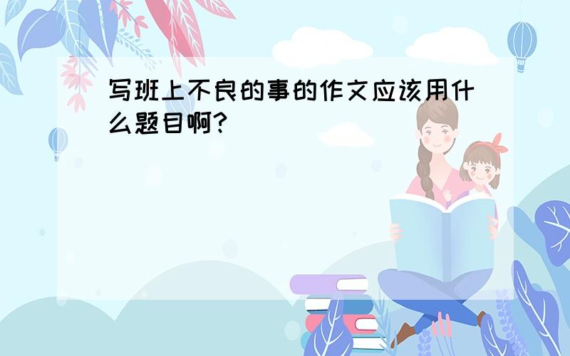 写班上不良的事的作文应该用什么题目啊?